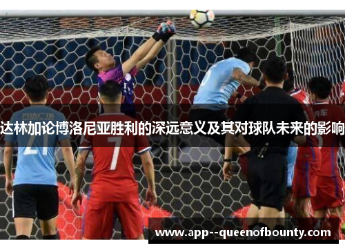 达林加论博洛尼亚胜利的深远意义及其对球队未来的影响 达林加论博洛尼亚胜利的深远意义及其对球队未来的影响
