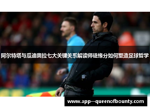 阿尔特塔与瓜迪奥拉七大关键关系解读师徒缘分如何塑造足球哲学