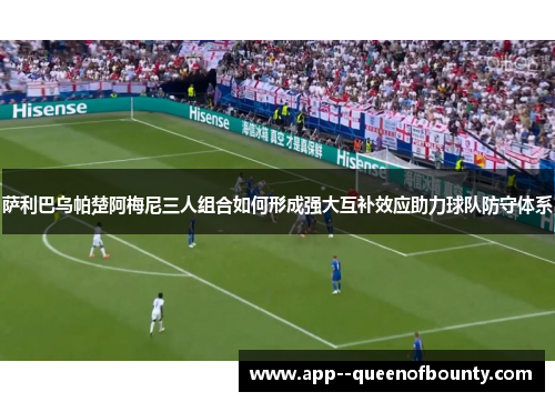 萨利巴乌帕楚阿梅尼三人组合如何形成强大互补效应助力球队防守体系 萨利巴乌帕楚阿梅尼三人组合如何形成强大互补效应助力球队防守体系