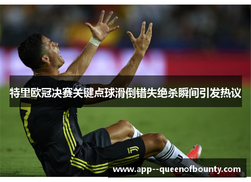 特里欧冠决赛关键点球滑倒错失绝杀瞬间引发热议 特里欧冠决赛关键点球滑倒错失绝杀瞬间引发热议