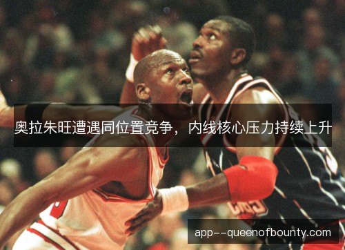 奥拉朱旺遭遇同位置竞争,内线核心压力持续上升 奥拉朱旺遭遇同位置竞争,内线核心压力持续上升